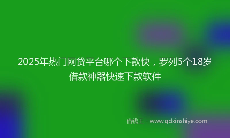 2025年热门网贷平台哪个下款快，罗列5个18岁借款神器快速下款软件