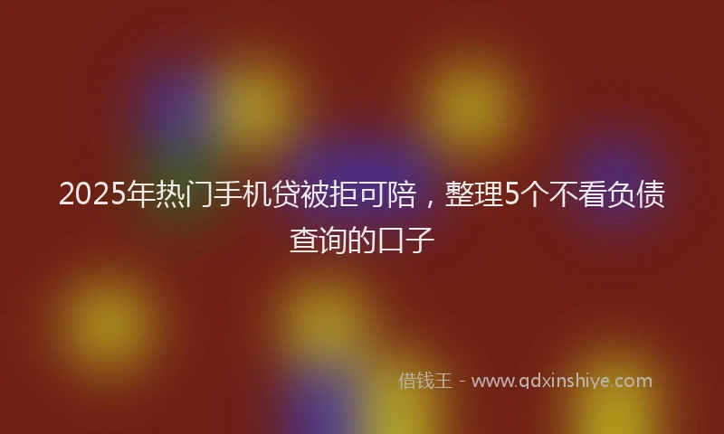 2025年热门手机贷被拒可陪，整理5个不看负债查询的口子