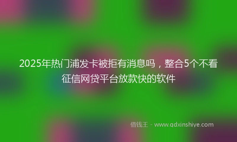 2025年热门浦发卡被拒有消息吗，整合5个不看征信网贷平台放款快的软件