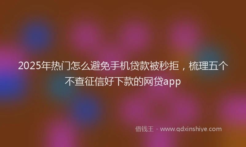 2025年热门怎么避免手机贷款被秒拒，梳理五个不查征信好下款的网贷app