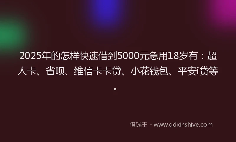 2025年的怎样快速借到5000元急用18岁有：超人卡、省呗、维信卡卡贷、小花钱包、平安i贷等。