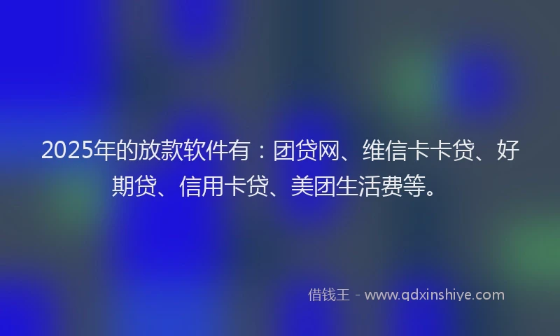 2025年的放款软件有：团贷网、维信卡卡贷、好期贷、信用卡贷、美团生活费等。