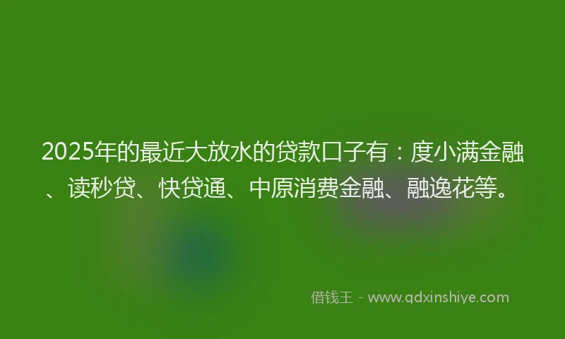 2025年的最近大放水的贷款口子有：度小满金融、读秒贷、快贷通、中原消费金融、融逸花等。