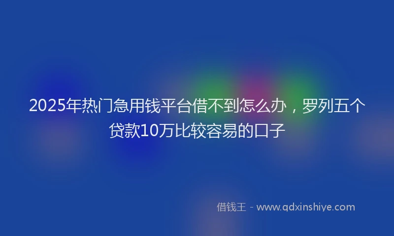 2025年热门急用钱平台借不到怎么办，罗列五个贷款10万比较容易的口子