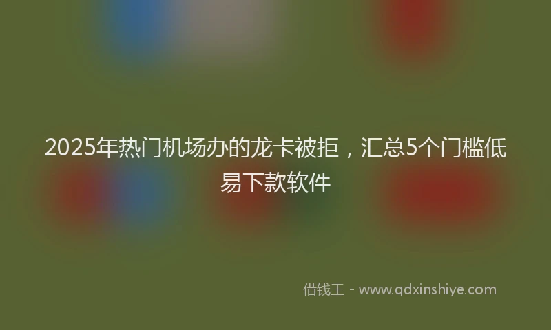 2025年热门机场办的龙卡被拒，汇总5个门槛低易下款软件