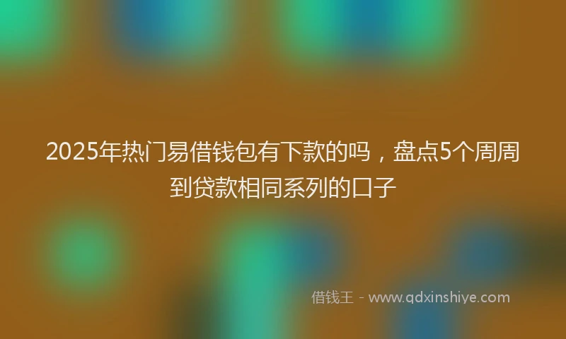 2025年热门易借钱包有下款的吗，盘点5个周周到贷款相同系列的口子