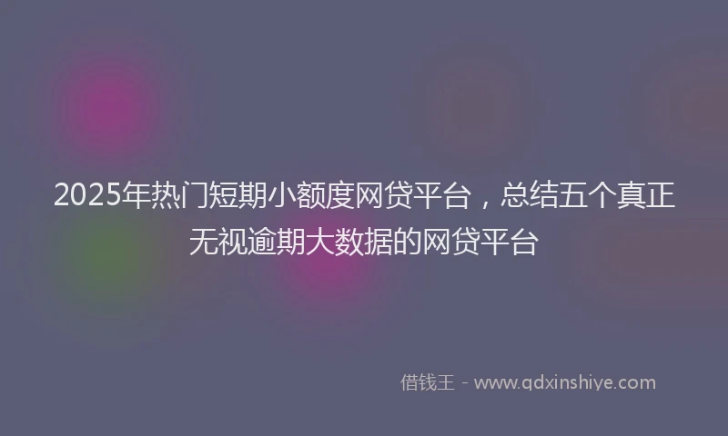 2025年热门短期小额度网贷平台，总结五个真正无视逾期大数据的网贷平台