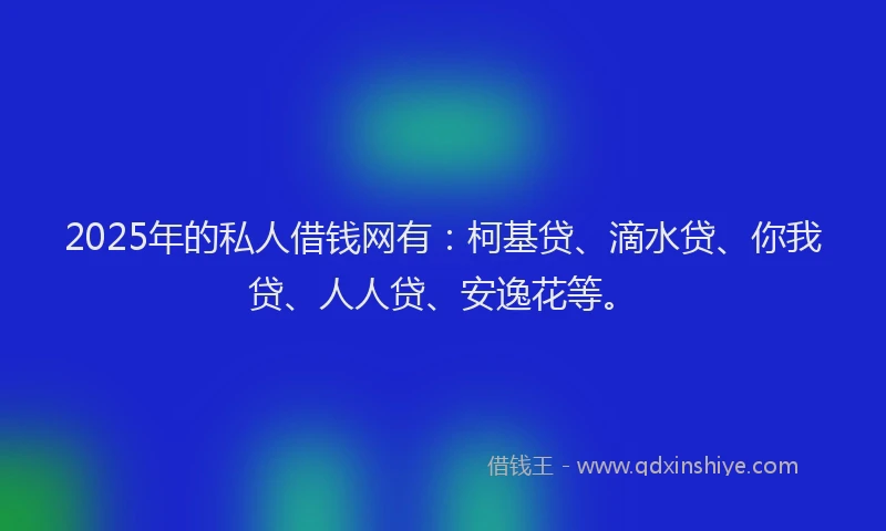 2025年的私人借钱网有：柯基贷、滴水贷、你我贷、人人贷、安逸花等。