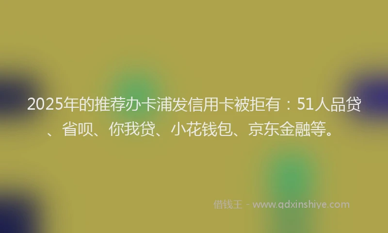 2025年的推荐办卡浦发信用卡被拒有：51人品贷、省呗、你我贷、小花钱包、京东金融等。