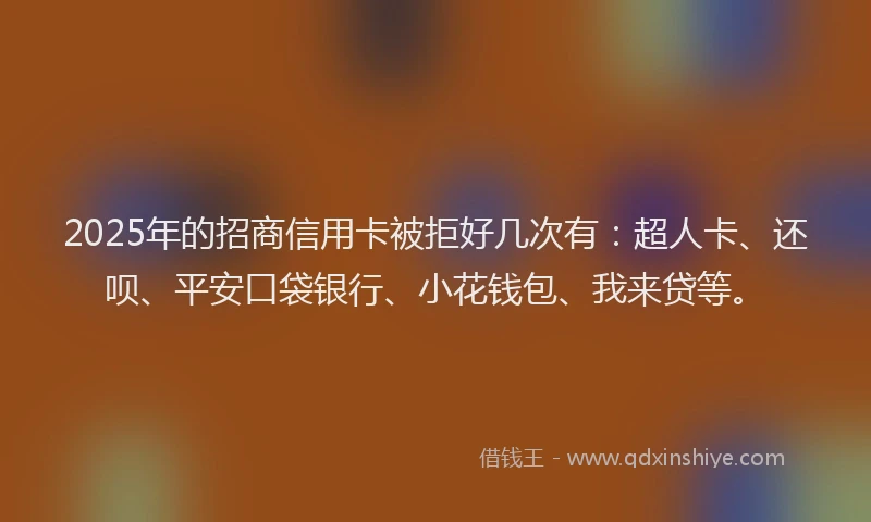 2025年的招商信用卡被拒好几次有：超人卡、还呗、平安口袋银行、小花钱包、我来贷等。