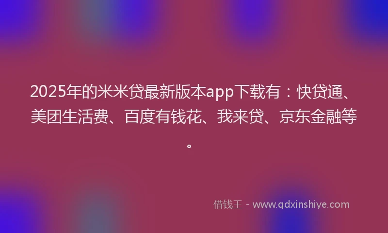 2025年的米米贷最新版本app下载有：快贷通、美团生活费、百度有钱花、我来贷、京东金融等。