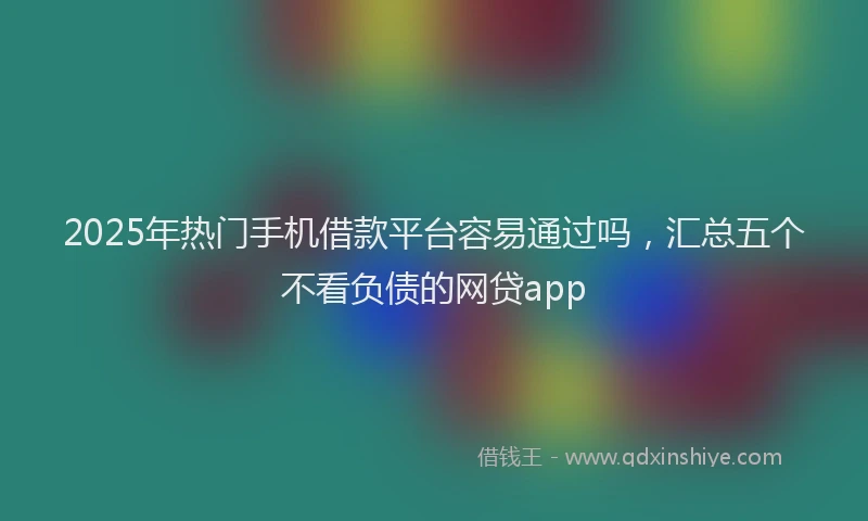 2025年热门手机借款平台容易通过吗，汇总五个不看负债的网贷app