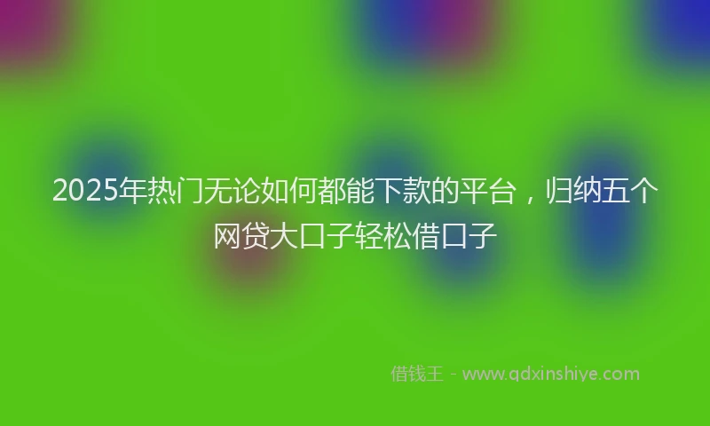 2025年热门无论如何都能下款的平台，归纳五个网贷大口子轻松借口子