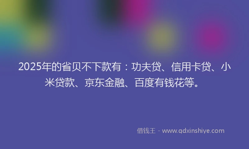 2025年的省贝不下款有：功夫贷、信用卡贷、小米贷款、京东金融、百度有钱花等。