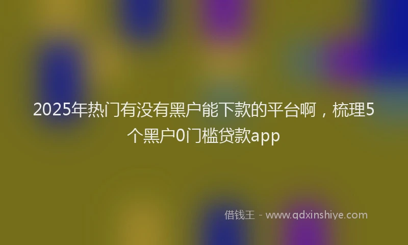 2025年热门有没有黑户能下款的平台啊，梳理5个黑户0门槛贷款app