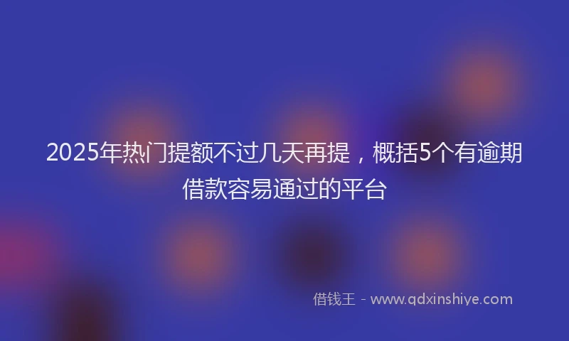 2025年热门提额不过几天再提，概括5个有逾期借款容易通过的平台