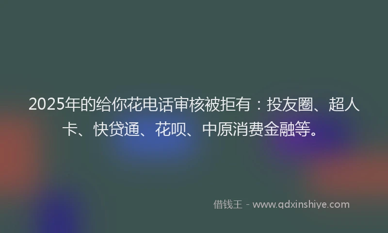 2025年的给你花电话审核被拒有：投友圈、超人卡、快贷通、花呗、中原消费金融等。