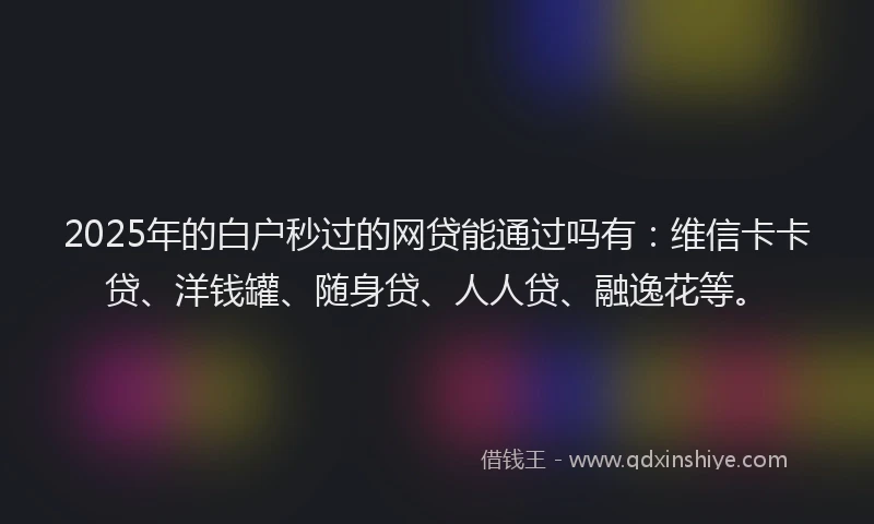 2025年的白户秒过的网贷能通过吗有：维信卡卡贷、洋钱罐、随身贷、人人贷、融逸花等。
