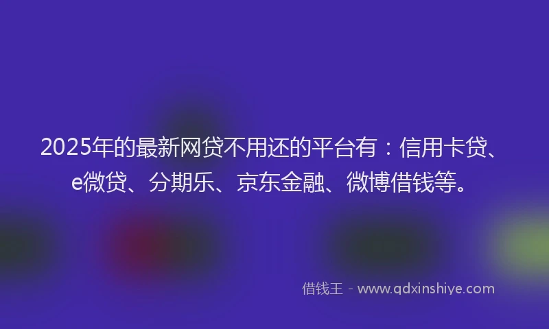 2025年的最新网贷不用还的平台有：信用卡贷、e微贷、分期乐、京东金融、微博借钱等。