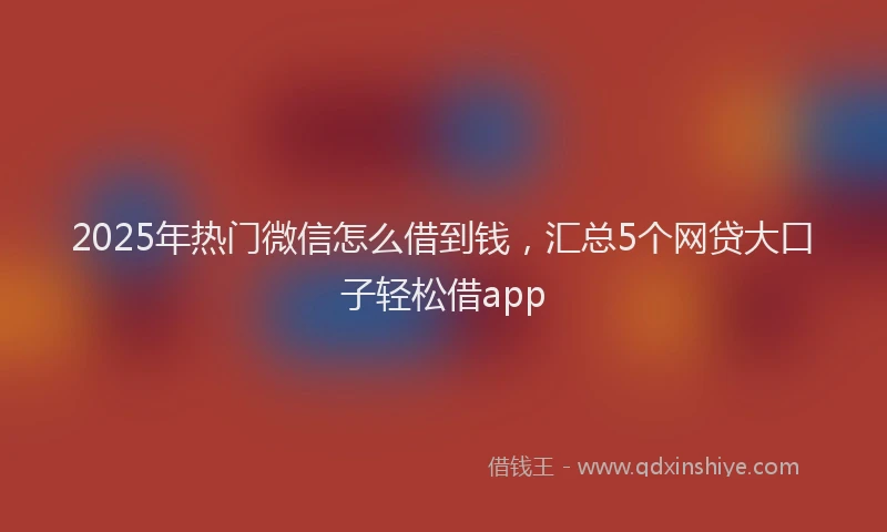 2025年热门微信怎么借到钱，汇总5个网贷大口子轻松借app