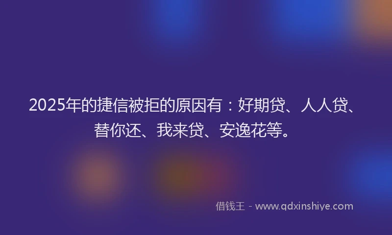 2025年的捷信被拒的原因有：好期贷、人人贷、替你还、我来贷、安逸花等。