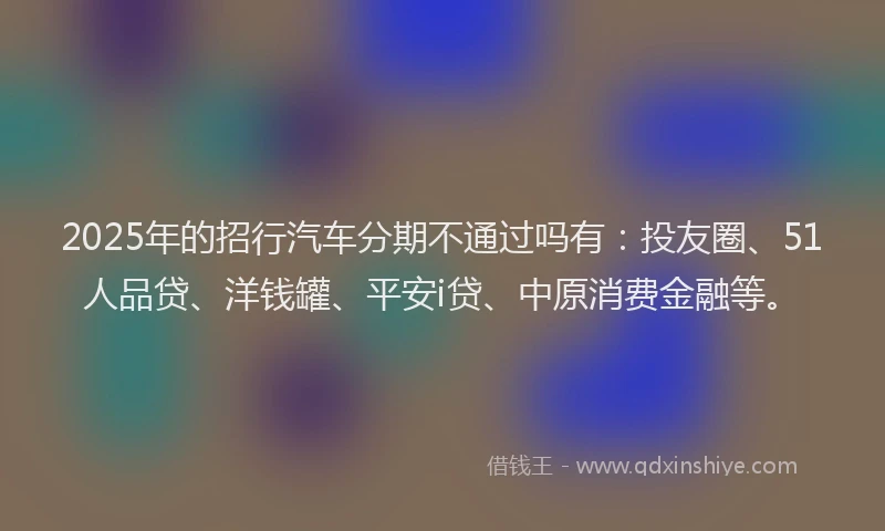 2025年的招行汽车分期不通过吗有：投友圈、51人品贷、洋钱罐、平安i贷、中原消费金融等。