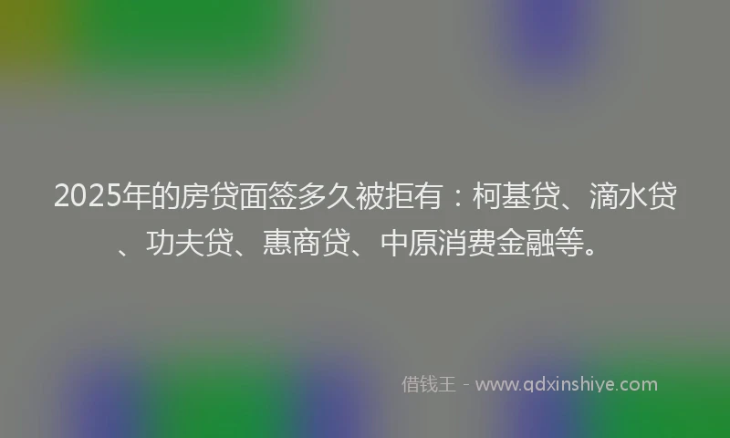 2025年的房贷面签多久被拒有:柯基贷、滴水贷、功夫贷、惠商贷、中原消费金融等。