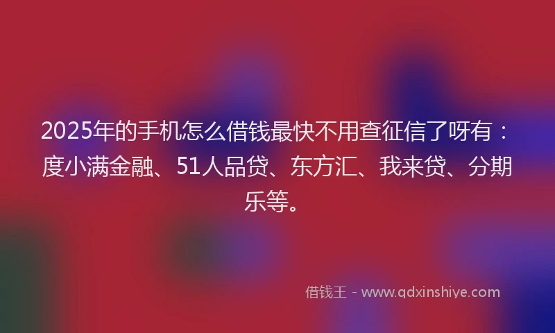 2025年的手机怎么借钱最快不用查征信了呀有：度小满金融、51人品贷、东方汇、我来贷、分期乐等。