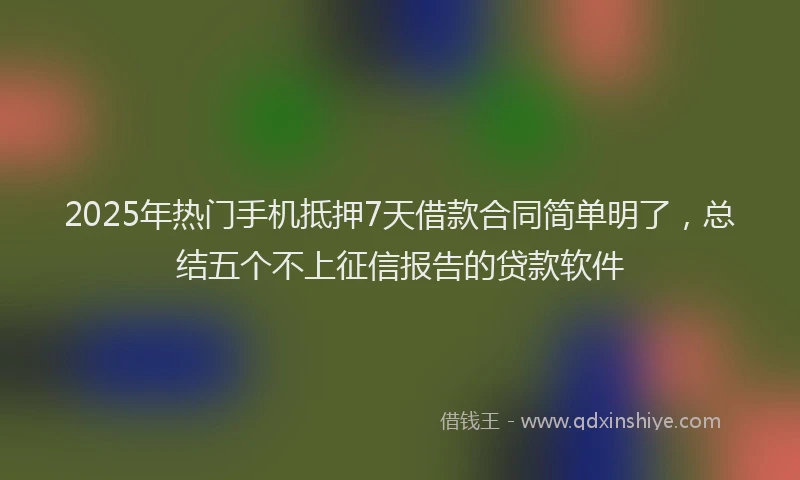 2025年热门手机抵押7天借款合同简单明了，总结五个不上征信报告的贷款软件