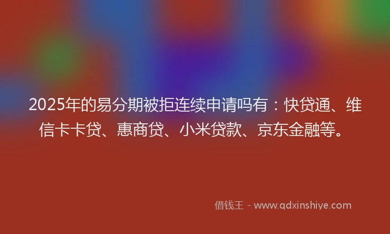 2025年的易分期被拒连续申请吗有：快贷通、维信卡卡贷、惠商贷、小米贷款、京东金融等。