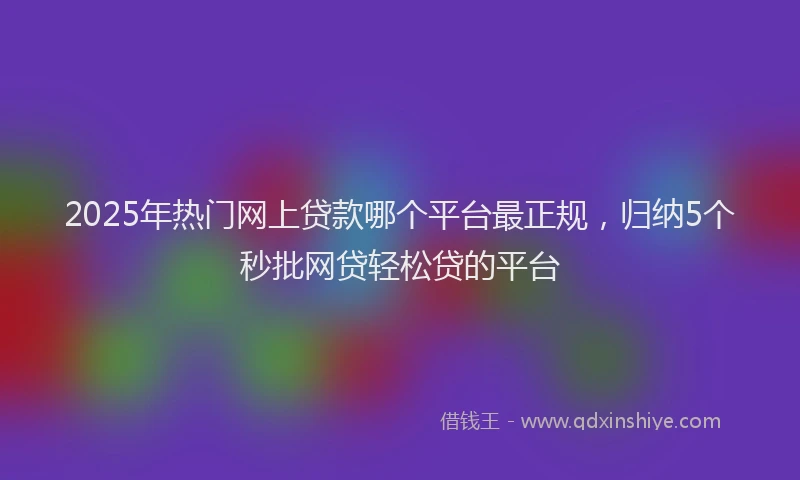 2025年热门网上贷款哪个平台最正规，归纳5个秒批网贷轻松贷的平台