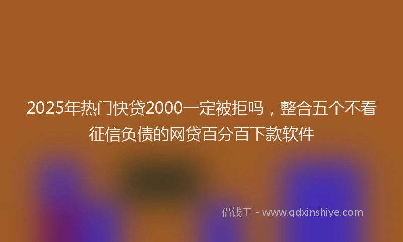 2025年热门快贷2000一定被拒吗，整合五个不看征信负债的网贷百分百下款软件