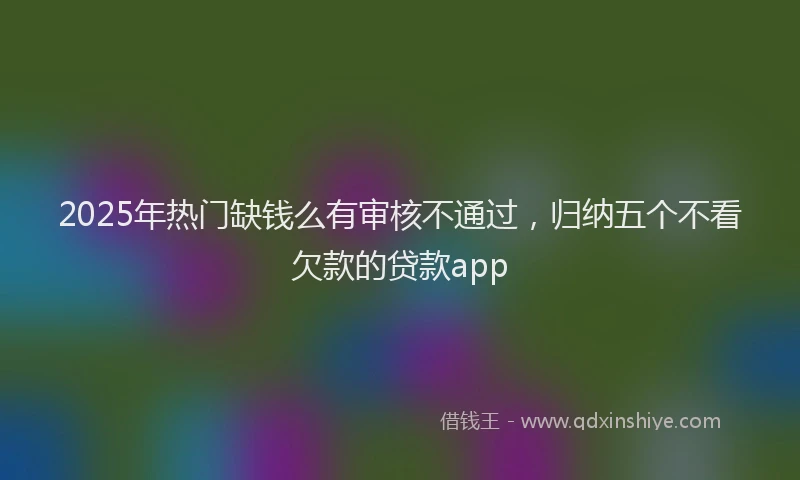 2025年热门缺钱么有审核不通过，归纳五个不看欠款的贷款app