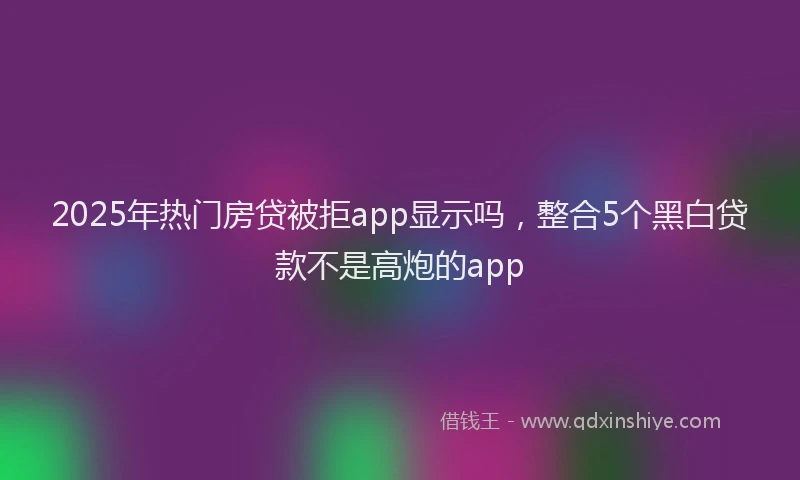 2025年热门房贷被拒app显示吗，整合5个黑白贷款不是高炮的app