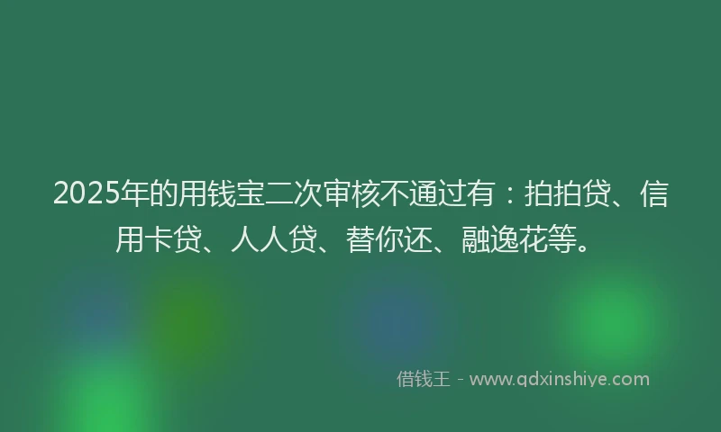 2025年的用钱宝二次审核不通过有：拍拍贷、信用卡贷、人人贷、替你还、融逸花等。