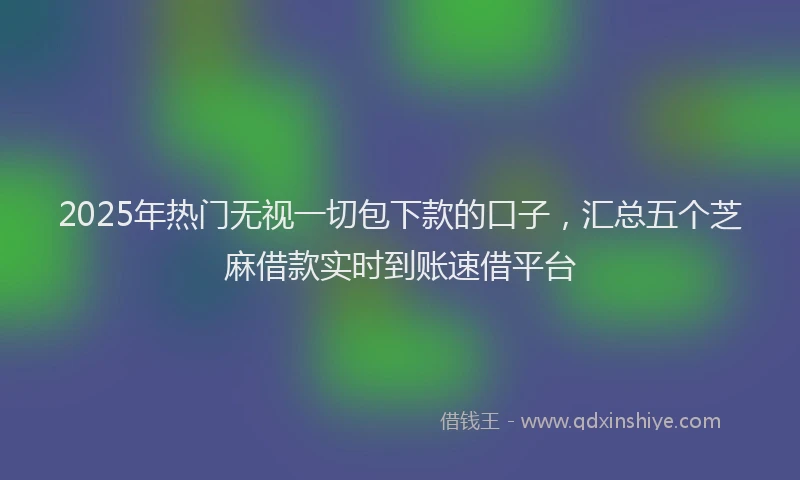 2025年热门无视一切包下款的口子，汇总五个芝麻借款实时到账速借平台