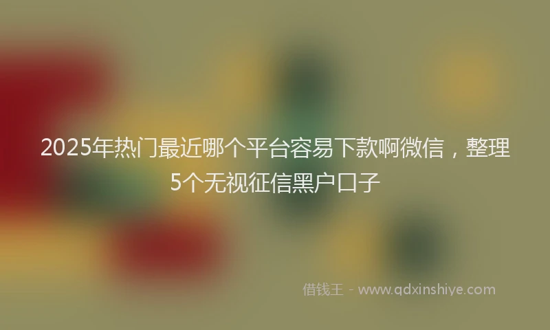 2025年热门最近哪个平台容易下款啊微信，整理5个无视征信黑户口子