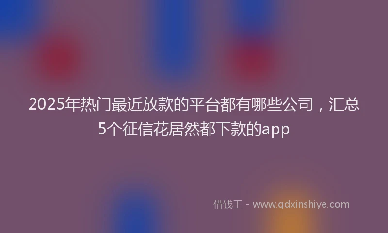 2025年热门最近放款的平台都有哪些公司，汇总5个征信花居然都下款的app