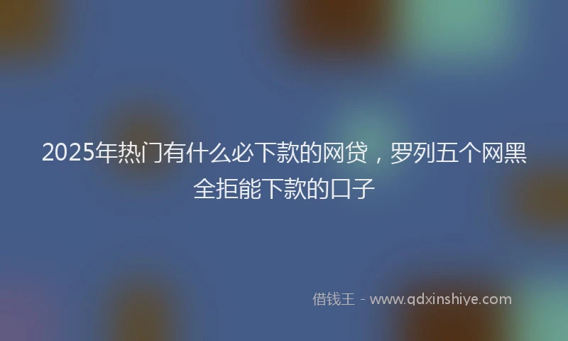 2025年热门有什么必下款的网贷，罗列五个网黑全拒能下款的口子