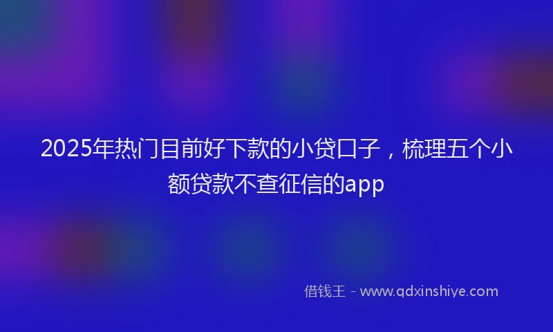 2025年热门目前好下款的小贷口子，梳理五个小额贷款不查征信的app
