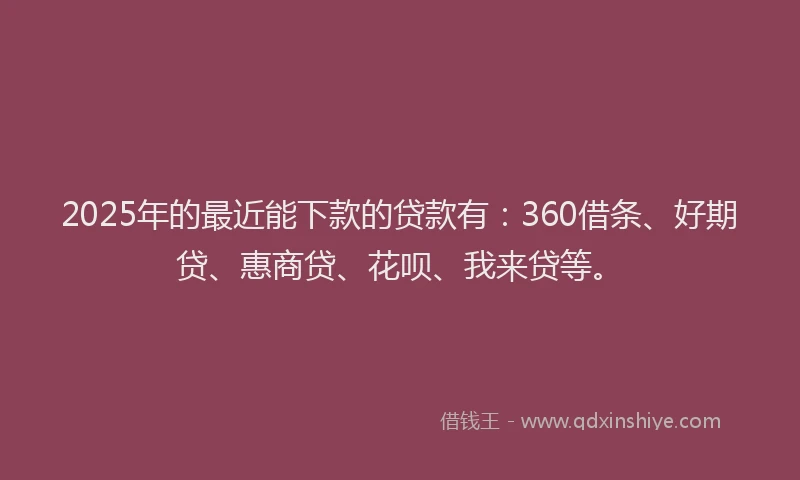 2025年的最近能下款的贷款有：360借条、好期贷、惠商贷、花呗、我来贷等。