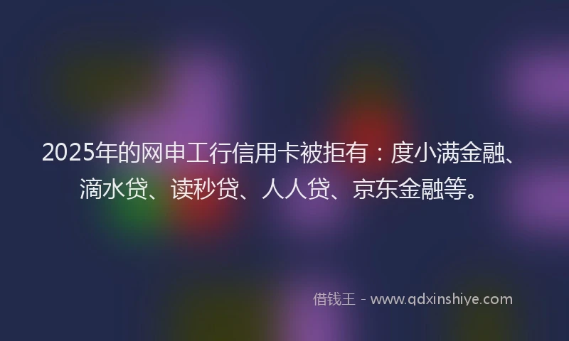2025年的网申工行信用卡被拒有：度小满金融、滴水贷、读秒贷、人人贷、京东金融等。