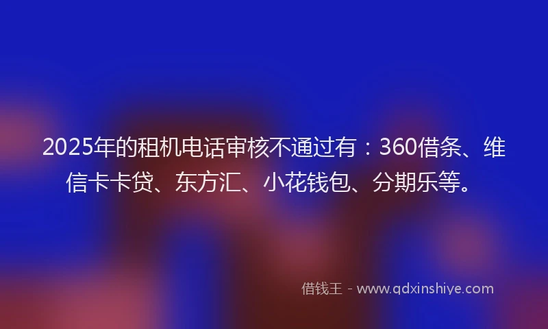 2025年的租机电话审核不通过有：360借条、维信卡卡贷、东方汇、小花钱包、分期乐等。