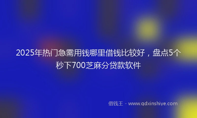 2025年热门急需用钱哪里借钱比较好，盘点5个秒下700芝麻分贷款软件