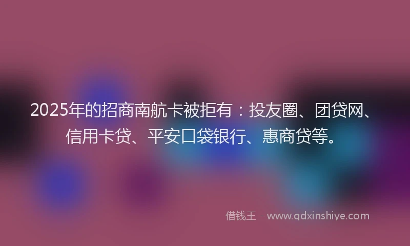 2025年的招商南航卡被拒有：投友圈、团贷网、信用卡贷、平安口袋银行、惠商贷等。