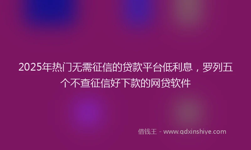 2025年热门无需征信的贷款平台低利息，罗列五个不查征信好下款的网贷软件