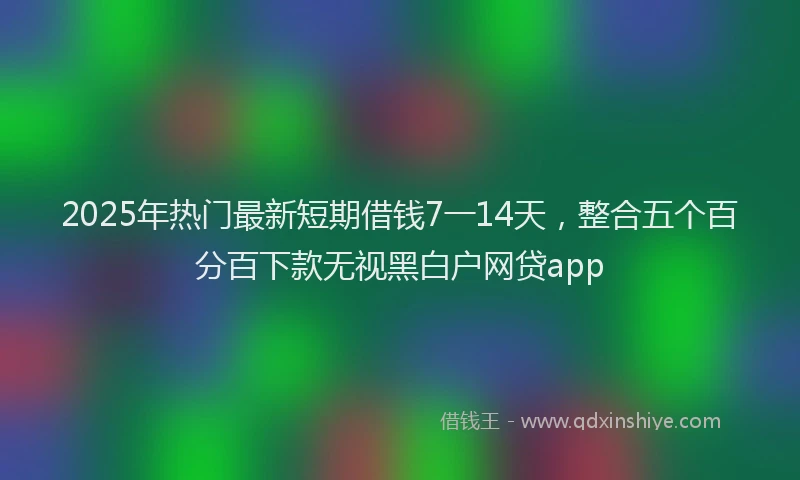 2025年热门最新短期借钱7一14天，整合五个百分百下款无视黑白户网贷app