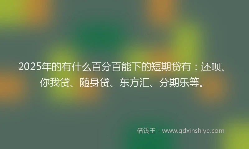 2025年的有什么百分百能下的短期贷有：还呗、你我贷、随身贷、东方汇、分期乐等。