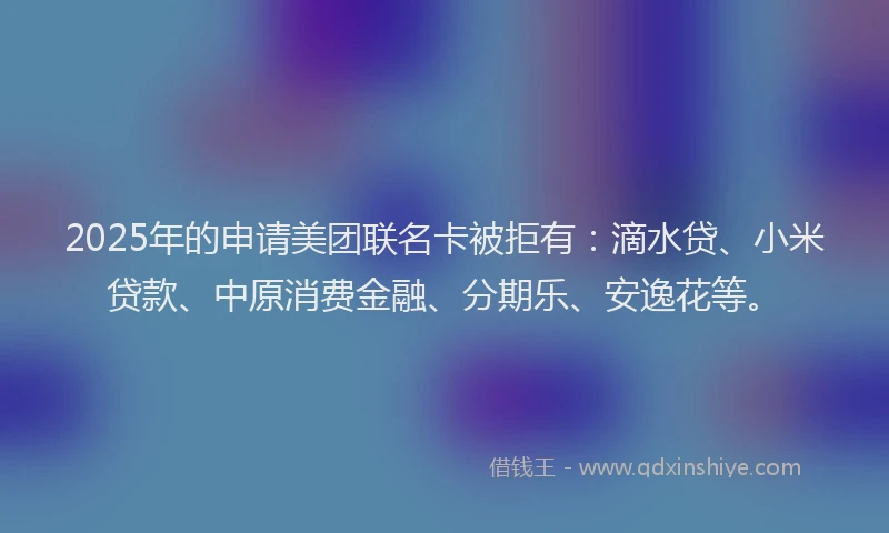 2025年的申请美团联名卡被拒有：滴水贷、小米贷款、中原消费金融、分期乐、安逸花等。