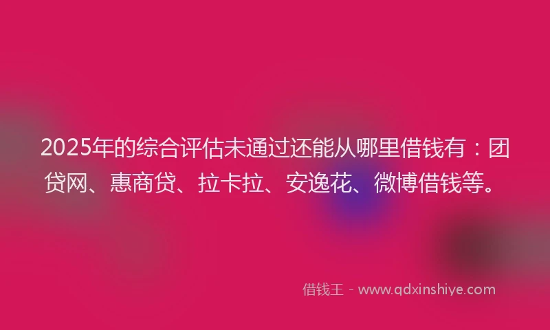 2025年的综合评估未通过还能从哪里借钱有：团贷网、惠商贷、拉卡拉、安逸花、微博借钱等。
